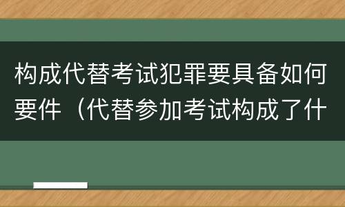 构成代替考试犯罪要具备如何要件（代替参加考试构成了什么犯罪）