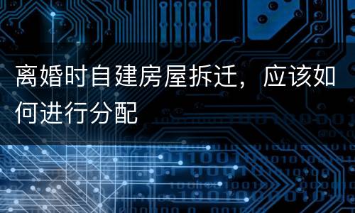 离婚时自建房屋拆迁，应该如何进行分配