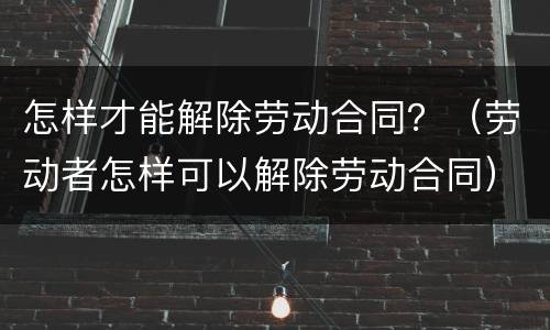怎样才能解除劳动合同？（劳动者怎样可以解除劳动合同）