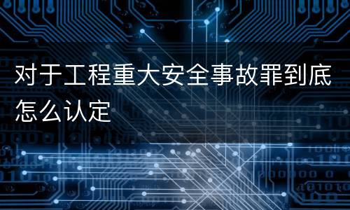 对于工程重大安全事故罪到底怎么认定