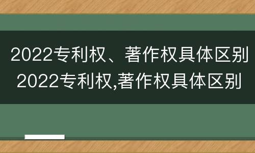 2022专利权、著作权具体区别 2022专利权,著作权具体区别在哪