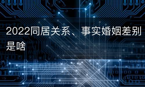 2022同居关系、事实婚姻差别是啥