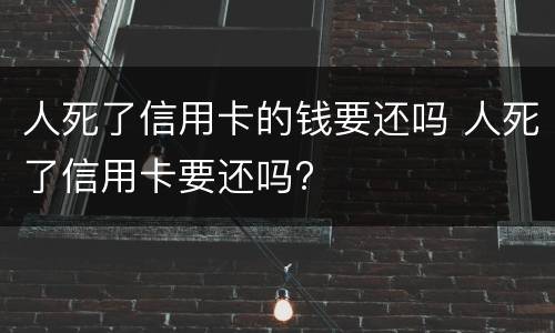 人死了信用卡的钱要还吗 人死了信用卡要还吗?