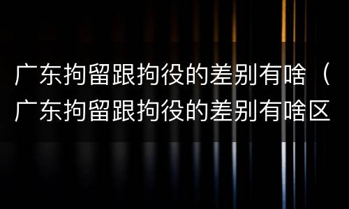 广东拘留跟拘役的差别有啥（广东拘留跟拘役的差别有啥区别吗）
