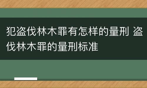 犯盗伐林木罪有怎样的量刑 盗伐林木罪的量刑标准