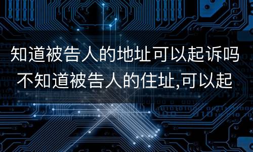 知道被告人的地址可以起诉吗 不知道被告人的住址,可以起诉吗