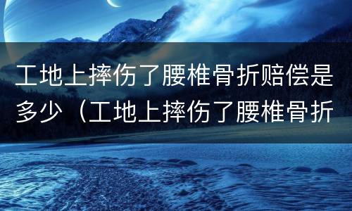 工地上摔伤了腰椎骨折赔偿是多少（工地上摔伤了腰椎骨折赔偿是多少啊）
