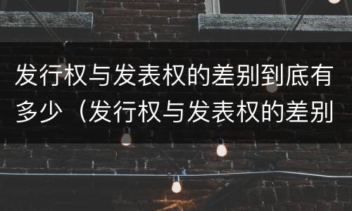 发行权与发表权的差别到底有多少（发行权与发表权的差别到底有多少个）