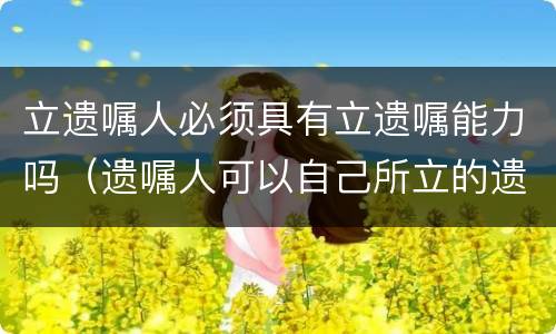 立遗嘱人必须具有立遗嘱能力吗（遗嘱人可以自己所立的遗嘱）