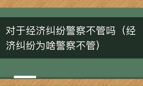 对于经济纠纷警察不管吗（经济纠纷为啥警察不管）