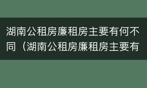 湖南公租房廉租房主要有何不同（湖南公租房廉租房主要有何不同和不同）