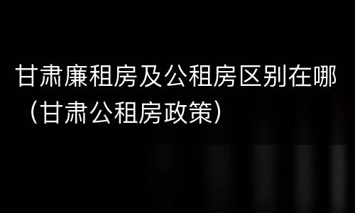 甘肃廉租房及公租房区别在哪（甘肃公租房政策）
