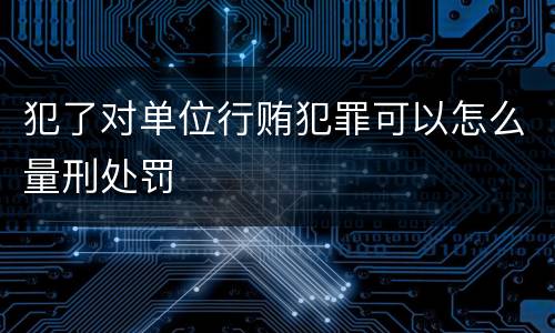 犯了对单位行贿犯罪可以怎么量刑处罚