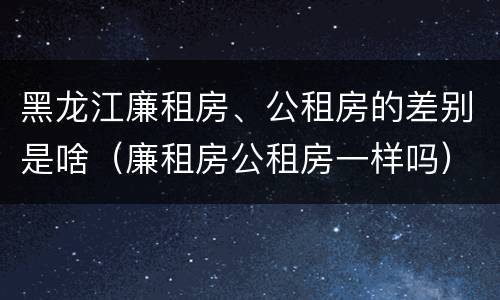 黑龙江廉租房、公租房的差别是啥（廉租房公租房一样吗）