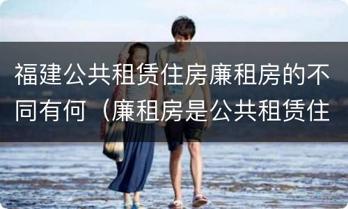 福建公共租赁住房廉租房的不同有何（廉租房是公共租赁住房吗）
