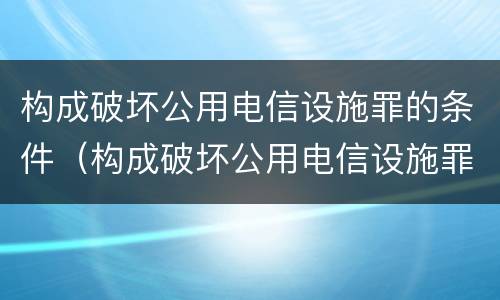 构成破坏公用电信设施罪的条件（构成破坏公用电信设施罪的条件是什么）