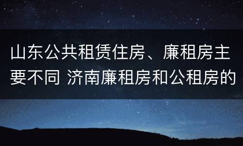 山东公共租赁住房、廉租房主要不同 济南廉租房和公租房的区别