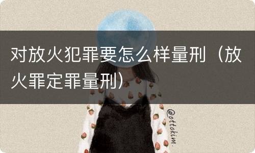 对放火犯罪要怎么样量刑（放火罪定罪量刑）