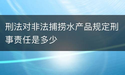 刑法对非法捕捞水产品规定刑事责任是多少