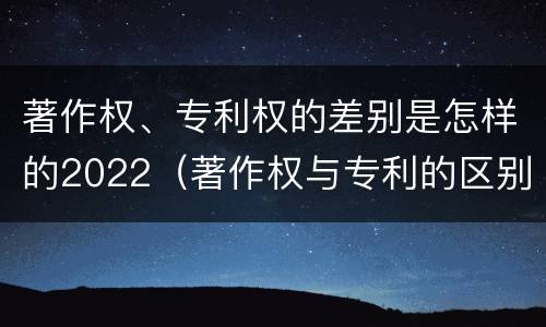 著作权、专利权的差别是怎样的2022（著作权与专利的区别）
