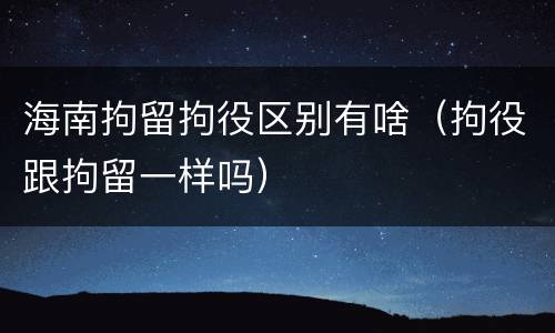 海南拘留拘役区别有啥（拘役跟拘留一样吗）