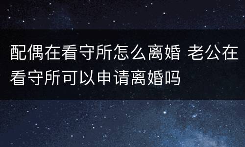 配偶在看守所怎么离婚 老公在看守所可以申请离婚吗