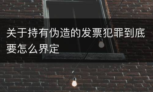 关于持有伪造的发票犯罪到底要怎么界定