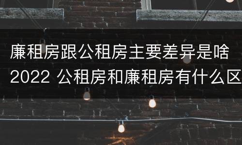 廉租房跟公租房主要差异是啥2022 公租房和廉租房有什么区别?2019年的