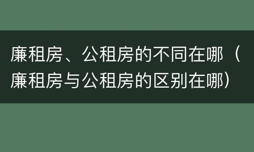廉租房、公租房的不同在哪（廉租房与公租房的区别在哪）