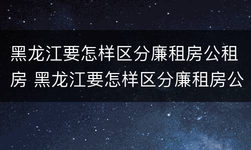 黑龙江要怎样区分廉租房公租房 黑龙江要怎样区分廉租房公租房呢