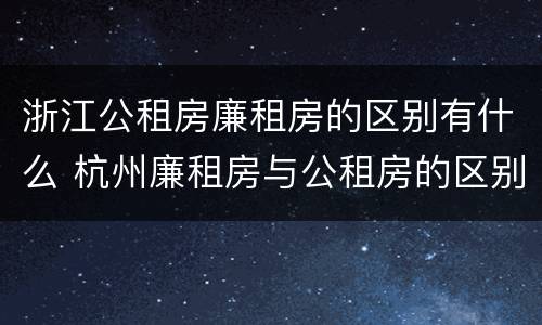 浙江公租房廉租房的区别有什么 杭州廉租房与公租房的区别