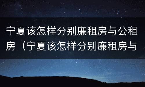 宁夏该怎样分别廉租房与公租房（宁夏该怎样分别廉租房与公租房呢）