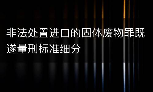 非法处置进口的固体废物罪既遂量刑标准细分