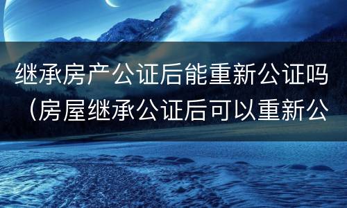继承房产公证后能重新公证吗（房屋继承公证后可以重新公证吗）