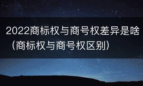 2022商标权与商号权差异是啥(商标权与商号权区别)