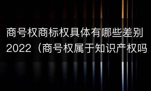 商号权商标权具体有哪些差别2022（商号权属于知识产权吗）