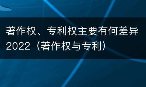 著作权、专利权主要有何差异2022（著作权与专利）
