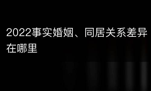 2022事实婚姻、同居关系差异在哪里
