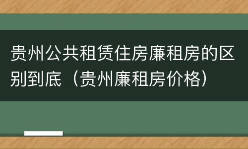 贵州公共租赁住房廉租房的区别到底（贵州廉租房价格）