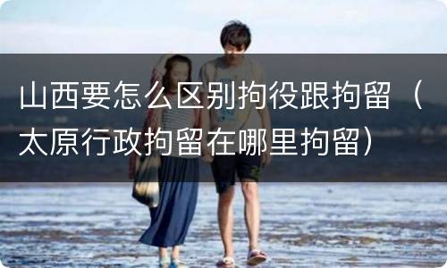 山西要怎么区别拘役跟拘留（太原行政拘留在哪里拘留）