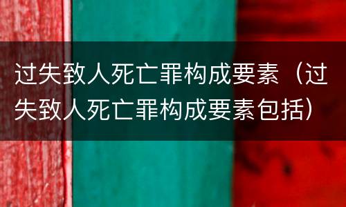 过失致人死亡罪构成要素（过失致人死亡罪构成要素包括）