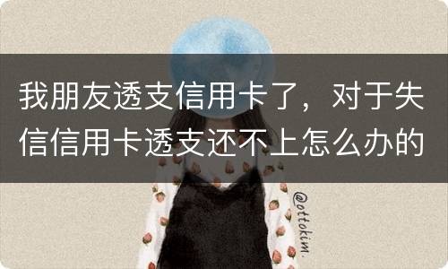 我朋友透支信用卡了，对于失信信用卡透支还不上怎么办的啊