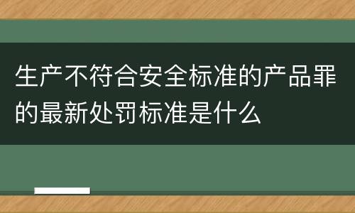 生产不符合安全标准的产品罪的最新处罚标准是什么