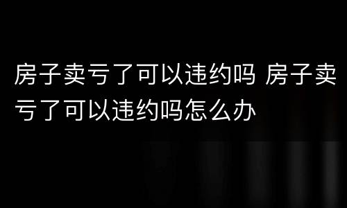 房子卖亏了可以违约吗 房子卖亏了可以违约吗怎么办