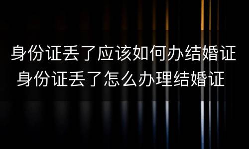 身份证丢了应该如何办结婚证 身份证丢了怎么办理结婚证