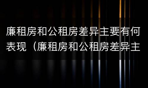 廉租房和公租房差异主要有何表现（廉租房和公租房差异主要有何表现和原因）