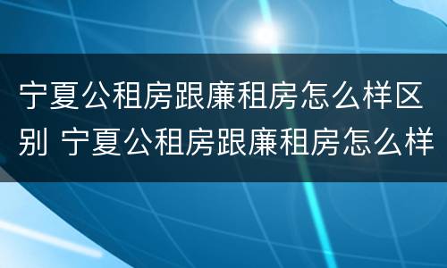 宁夏公租房跟廉租房怎么样区别 宁夏公租房跟廉租房怎么样区别呢