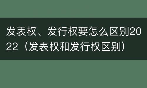 发表权、发行权要怎么区别2022（发表权和发行权区别）