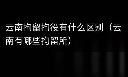 云南拘留拘役有什么区别（云南有哪些拘留所）