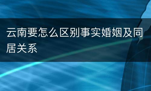 云南要怎么区别事实婚姻及同居关系